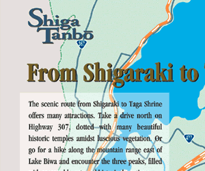 The scenic route from Shigaraki to Taga Shrine offers many attractions. Take a drive north on Highway 307, dotted with many beautiful historic temples amidst luscious vegetation. Or go for a hike along the mountain range east of Lake Biwa and encounter the three peaks, filled with seasonal beauty and historical mystique.