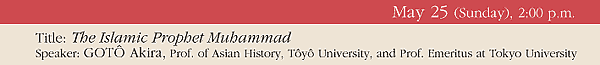 May 25 (Sunday), 2:00 p.m. 
Title: The Islamic Prophet Muhammad 
Speaker: GOTÔ Akira, Prof. of Asian History, Tôyô University, and Prof. Emeritus at Tokyo University