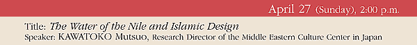 April 27 (Sunday), 2:00 p.m. 
Title: The Water of the Nile and Islamic Design 
Speaker: KAWATOKO Mutsuo, Research Director of the Middle Eastern Culture Center in Japan