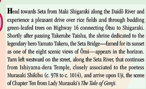 Head towards Seta from Maki Shigaraki along the Daidô River and experience a pleasant drive over rice fields and through budding green-leafed trees on Highway 16 connecting Ôtsu to Shigaraki. Shortly after passing Takerube Taisha, the shrine dedicated to the legendary hero Yamato Takeru, the Seta Bridge—famed for its sunset as one of the eight scenic views of Ômi—appears in the horizon.  Turn left westward on the street, along the Seta River, that continues from Ishiyama-dera Temple, closely associated to the poetess Murasaki Shikibu (c. 978 to c. 1014), and arrive upon Uji, the scene of Chapter Ten from Lady Murasaki’s The Tale of Genji.