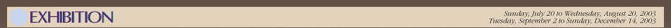 EXHIBITION
 Sunday, July 20 to Wednesday, August 20, 2003
 Tuesday, September 2 to Sunday, December 14, 2003