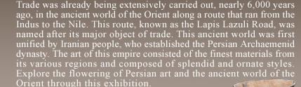  Trade was already being extensively carried out, nearly 6,000 years ago, in the ancient world of the Orient along a route that ran from the Indus to the Nile. This route, known as the Lapis Lazuli Road, was named after its major object of trade. This ancient world was first unified by Iranian people, who established the Persian Archaemenid dynasty. The art of this empire consisted of the finest materials from its various regions and composed of splendid and ornate styles. Explore the flowering of Persian art and the ancient world of the Orient through this exhibition.