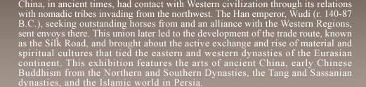  China, in ancient times, had contact with Western civilization through its relations with nomadic tribes invading from the northwest. The Han emperor, Wudi (r. 140-87 B.C.), seeking outstanding horses from and an alliance with the Western Regions, sent envoys there. This union later led to the development of the trade route, known as the Silk Road, and brought about the active exchange and rise of material and spiritual cultures that tied the eastern and western dynasties of the Eurasian continent. This exhibition features the arts of ancient China, early Chinese Buddhism from the Northern and Southern Dynasties, the Tang and Sassanian dynasties, and the Islamic world in Persia.