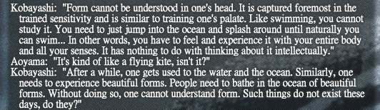 Kobayashi: “Form cannot be understood in one’s head. It is captured foremost in the trained sensitivity and is similar to training one’s palate. Like swimming, you cannot study it. You need to just jump into the ocean and splash around until naturally you can swim... In other words, you have to feel and experience it with your entire body and all your senses. It has nothing to do with thinking about it intellectually.”
Aoyama: “It’s kind of like a flying kite, isn’t it?”
Kobayashi: “After a while, one gets used to the water and the ocean. Similarly, one needs to experience beautiful forms. People need to bathe in the ocean of beautiful forms. Without doing so, one cannot understand form. Such things do not exist these days, do they?”