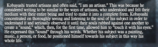 Kobayashi trusted artisans and often said, “I am an artisan.” This was because he considered writing to be similar to the ways of artisans, who understood and felt their medium with their entire being and tried to make it into a complete form. Kobayashi concentrated on thoroughly seeing and listening to the soul of his subject in order to understand it and seriously observed it until their souls rubbed against one another to create a “sound,” which, then, for the first time, allowed him to “touch it with his eyes.” He expressed this “sound” through his words. Whether his subject was a painting, music, a person, or food, he positioned himself towards his subject in this way his whole life.