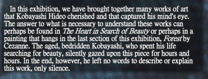 In this exhibition, we have brought together many works of art that Kobayashi Hideo cherished and that captured his mind’s eye. The answer to what is necessary to understand these works can perhaps be found in The Heart in Search of Beauty or perhaps in a painting that hangs in the last section of this exhibition, Forest by Cezanne. The aged, bedridden Kobayashi, who spent his life searching for beauty, silently gazed upon this piece for hours and hours. In the end, however, he left no words to describe or explain this work, only silence.