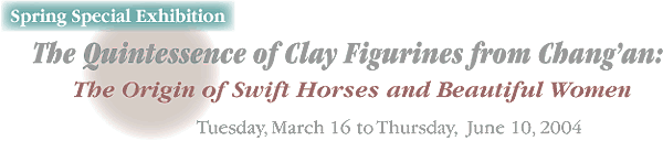 Spring Special Exhibition
The Quintessence of Clay Figurines from Chang'an:
The Origin of Swift Horses and Beautiful Women
Tuesday, March 16 to Thursday, June 10, 2004