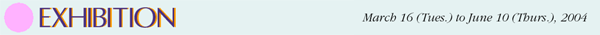 EXHIBITION March 16(Tues.) to June 10(Thurs.), 2004