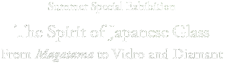 Summer Special Exhibition
The Spirit of Japanese Glass
From Magatama to Vidro and Diamant