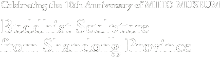 Celebrating the 10th Anniversary of MIHO MUSEUM
Buddhist Sculpture
from Shandong Province