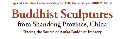 Special Exhibition Commemorating the 10th Anniversary of MIHO MUSEUM
Buddhist Sculptures
from Shandong Province, China
Tracing the Source of Asuka Buddhist Imagery