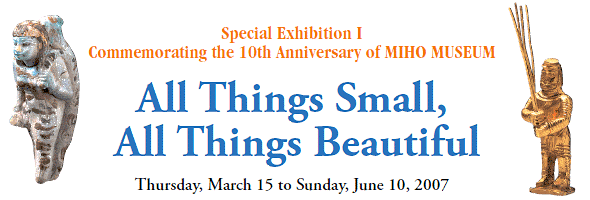 Special Exhibition I 
Commemorating the 10th Anniversary of MIHO MUSEUM
All Things Small,
All Things Beautiful
Thursday, March 15 to Sunday, June 10, 2007