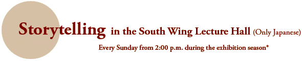 Storytelling in the South Wing Lecture Hall (Only Japanese)
Every Sunday from 2:00 p.m. during the exhibition season*