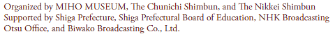 Organized by MIHO MUSEUM, The Chunichi Shimbun, and The Nikkei Shimbun
Supported by Shiga Prefecture, Shiga Prefectural Board of Education, NHK Broadcasting
Otsu Office, and Biwako Broadcasting Co., Ltd.