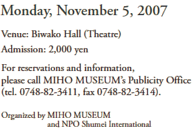 Monday, November 5, 2007
Venue: Biwako Hall (Theatre)
Admission: 2,000 yen
For reservations and information, 
please call MIHO MUSEUM’s Publicity Office 
(tel. 0748-82-3411, fax 0748-82-3414).
Organized by MIHO MUSEUM 
            and NPO Shumei International