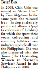 Brief Bio
In 2003, Chin Chin was named an “Asian Hero” by Time Magazine.
In the same year, she released her independently produced album Uyayi (a collection of lullabies) for which she spent three years collecting and recording lullabies from indigenous people all over the Philippines.
She was also presented with the Towns (The Outstanding Women in Nation’s Services) Award in the Philippines in 2004.