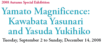 2008 Autumn Special Exhibition
Yamato Magnificence:
Kawabata Yasunari
and Yasuda Yukihiko
Tuesday, September 2 to Sunday, December 14, 2008