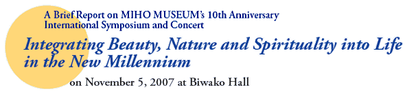 A Brief Report on MIHO MUSEUM’s 10th Anniversary
International Symposium and Concert
Integrating Beauty, Nature and Spirituality into Life in the New Millennium
on November 5, 2007 at Biwako Hall