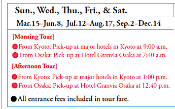 Sun., Wed., Thu., Fri., & Sat.
Mar. 15–Jun. 8, Jul. 12–Aug. 17, Sep. 2–Dec. 14
[Morning Tour]
•From Kyoto: Pick-up at major hotels in Kyoto at 9:00 a.m.
•From Osaka: Pick-up at Hotel Granvia Osaka at 7:40 a.m.
[Afternoon Tour]
•From Kyoto: Pick-up at major hotels in Kyoto at 1:00 p.m.
•From Osaka: Pick-up at Hotel Granvia Osaka at 12:40 p.m.

•All entrance fees included in tour fare.