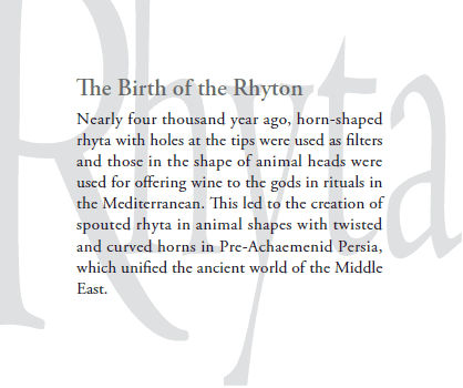 The Birth of the Rhyton
Nearly four thousand year ago, horn-shaped
rhyta with holes at the tips were used as filters
and those in the shape of animal heads were
used for offering wine to the gods in rituals in
the Mediterranean.  This led to the creation of
spouted rhyta in animal shapes with twisted
and curved horns in Pre-Achaemenid Persia,
which unified the ancient world of the Middle
East.