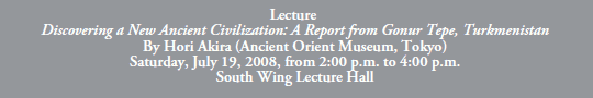 Lecture
Discovering a New Ancient Civilization: A Report from Gonur Tepe, Turkmenistan
By Hori Akira (Ancient Orient Museum, Tokyo)
Saturday, July 19, 2008, from 2:00 p.m. to 4:00 p.m.
South Wing Lecture Hall