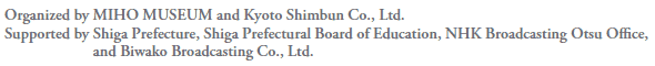 Organized by MIHO MUSEUM and Kyoto Shimbun Co., Ltd.
Supported by Shiga Prefecture, Shiga Prefectural Board of Education, NHK Broadcasting Otsu Office,
and Biwako Broadcasting Co., Ltd.