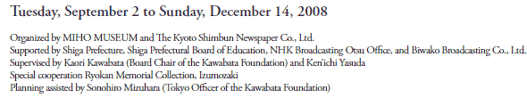 Tuesday, September 2 to Sunday, December 14, 2008

Organized by MIHO MUSEUM and The Kyoto Shimbun Newspaper Co., Ltd.
Supported by Shiga Prefecture, Shiga Prefectural Board of Education, NHK Broadcasting Otsu Office, and Biwako Broadcasting Co., Ltd.
Supervised by Kaori Kawabata (Board Chair of the Kawabata Foundation) and Ken’ichi Yasuda
Special cooperation from Ryōkan Memorial Collection, Izumozaki
Planning assisted by Sonohiro Mizuhara (Tokyo Officer of the Kawabata Foundation)