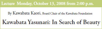 Lecture Monday, October 13, 2008 from 2:00 p.m.
By Kawabata Kaori, Board Chair of the Kawabata Foundation
Kawabata Yasunari: In Search of Beauty