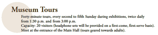 Museum Tours

Forty-minute tours, every second to fifth Sunday during exhibitions, twice daily from 1:30 p.m. and
from 3:00 p.m.
Capacity: 20 visitors (headphone sets will be provided on a first-come, first-serve basis).
Meet at the entrance of the Main Hall (tours geared towards adults).