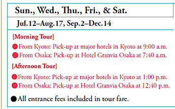 Sun., Wed., Thu., Fri., & Sat.
Jul. 12–Aug. 17, Sep. 2–Dec. 14
[Morning Tour]
•From Kyoto: Pick-up at major hotels in Kyoto at 9:00 a.m.
•From Osaka: Pick-up at Hotel Granvia Osaka at 7:40 a.m.
[Afternoon Tour]
•From Kyoto: Pick-up at major hotels in Kyoto at 1:00 p.m.
•From Osaka: Pick-up at Hotel Granvia Osaka at 12:40 p.m.

•All entrance fees included in tour fare.