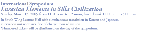 International Symposium
Eurasian Elements in Silla Civilization
Sunday, March 15, 2009 from 11:00 a.m. to 12 noon, lunch break 1:00 p.m. to 3:00 p.m. 

In South Wing Lecture Hall with simultaneous translation in Korean and Japanese,
reservation not necessary, free of charge upon admission.
*Numbered tickets will be distributed on the day of the symposium.