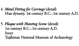 4 Metal Fitting for Carriage (detail)
Han dynasty, 1st century B.C.-1st century A.D.

5 Plaque with Hunting Scene (detail) 
1st century B.C.-1st century A.D.
Ivory
Tajikistan National Museum of Archaeology