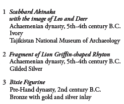 1 Scabbard Akinaka with the image of Leo and Deer
Achaemenian dynasty, 5th-4th century B.C. 
Ivory
Tajikistan National Museum of Archaeology

2 Fragment of Lion Griffin-shaped Rhyton
Achaemenian dynasty, 5th-4th century B.C. 
Gilded Silver

3 Bixie Figurine 
Pre-Hand dynasty, 2nd century B.C. 
Bronze with gold and silver inlay