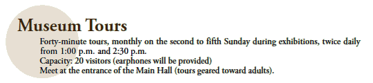 Museum Tours
Forty-minute tours, monthly on the second to fifth Sunday during exhibitions, twice daily 
from 1:00 p.m. and 2:30 p.m.
Capacity: 20 visitors (earphones will be provided)
Meet at the entrance of the Main Hall (tours geared toward adults).