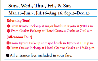 Sun., Wed., Thu., Fri., & Sat.
Mar.15–Jun.7, Jul.16–Aug.16, Sep.2–Dec.13
[Morning Tour]
•From Kyoto: Pick-up at major hotels in Kyoto at 9:00 a.m.
•From Osaka: Pick-up at Hotel Granvia Osaka at 7:40 a.m.
[Afternoon Tour]
•From Kyoto: Pick-up at major hotels in Kyoto at 1:00 p.m.
•From Osaka: Pick-up at Hotel Granvia Osaka at 12:40 p.m.

•All entrance fees included in tour fare.