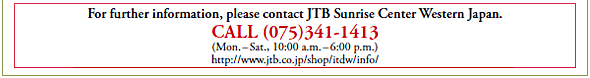 For further information, please contact JTB Sunrise Center Western Japan.
CALL (075)341-1413
(Mon. – Sat., 10:00 a.m. – 6:00 p.m.)
http://www.jtb.co.jp/shop/itdw/info/