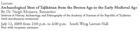 Lecture
Archaeological Sites of Tajikistan from the Bronze Age to the Early Medieval Age
By Dr. Nargis Khojaeva, Researcher
Institute of History, Archaeology, and Ethnography of the Academy of Sciences of the Republic of Tajikistan
(with simultaneous translation)
July 12, 2009 from 2:00 p.m. to 4:00 p.m. South Wing Lecture Hall
Free with museum entrance.