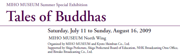 MIHO MUSEUM Summer Special Exhibition
Tales of Buddhas

Saturday, July 11 to Sunday, August 16, 2009
MIHO MUSEUM North Wing
Organized by MIHO MUSEUM and Kyoto Shimbun Co., Ltd.
Supported by Shiga Prefecture, Shiga Prefectural Board of Education, NHK Broadcasting Otsu Office,
and Biwako Broadcasting Co., Ltd.