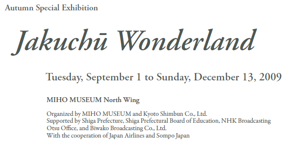 Autumn Special Exhibition 
Jakuchū Wonderland

Tuesday, September 1 to Sunday, December 13, 2009
MIHO MUSEUM North Wing

Organized by MIHO MUSEUM and Kyoto Shimbun Co., Ltd.
Supported by Shiga Prefecture, Shiga Prefectural Board of Education,
NHK Broadcasting Otsu Office, and Biwako Broadcasting Co., Ltd.
With the cooperation of Japan Airlines and Sompo Japan