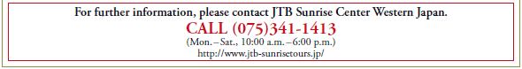 For further information, please contact JTB Sunrise Center Western Japan.
CALL (075)341-1413
(Mon. – Sat., 10:00 a.m. – 6:00 p.m.)
http://www.jtb-sunrisetours.jp/