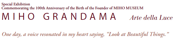 Special Exhibition
Commemorating the 100th Anniversary of the Birth of the Founder of MIHO MUSEUM
MIHO GRANDAMA   Arte della Luce

One day, a voice resonated in my heart saying, “Look at Beautiful Things.”