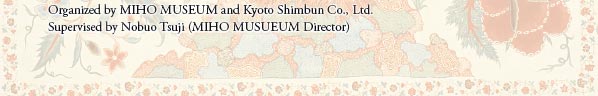 Organized by MIHO MUSEUM and Kyoto Shimbun Co., Ltd.
Supervised by Nobuo Tsuji (MIHO MUSUEUM Director)