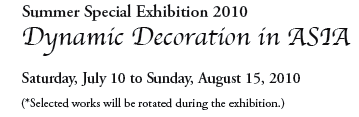 Summer Special Exhibition 2010
Dynamic Decoration in ASIA

Saturday, July 10 to Sunday, August 15, 2010
 (*Selected works will be rotated during the exhibition.)