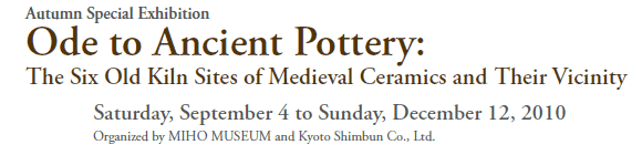 Autumn Special Exhibition
Ode to Ancient Pottery:
The Six Old Kiln Sites of Medieval Ceramics and Their Vicinity

Saturday, September 4 to Sunday, December 12, 2010
Organized by MIHO MUSEUM and Kyoto Shimbun Co., Ltd.