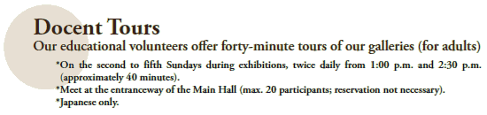 Docent Tours
Our educational volunteers offer forty-minute tours of our galleries (for adults)
 * On the second to fifth Sundays during exhibitions, twice daily from 1:00 p.m. and 2:30 p.m.
 (approximately 40 minutes).
 *Meet at the entranceway of the Main Hall (max. 20 participants; reservation not necessary).
 *Japanese only.
