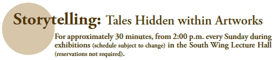 Storytelling: Tales Hidden within Artworks
For approximately 30 minutes, from 2:00 p.m. every Sunday during
exhibitions (schedule subject to change) in the South Wing Lecture Hall
(reservations not required).