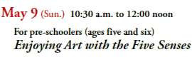 May 9 (Sun.) 10:30 a.m. to 12:00 noon
  For pre-schoolers (ages five and six)
  Enjoying Art with the Five Senses