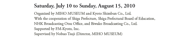 Saturday, July 10 to Sunday, August 15, 2010 

Organized by MIHO MUSEUM and Kyoto Shimbun Co.,Ltd. 
With the cooperation of Shiga Prefecture, Shiga Prefectural Board of Education, 
NHK Broadcasting Otsu Office, and Biwako Broadcasting Co.,Ltd. 
Supported by FM-Kyoto,Inc. 
Supervised by Nobuo Tsuji (Director, MIHO MUSEUM)