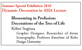 Summer Special Exhibition 2010 
Dynamic Decoration in ASIA Lecture 

Blossoming in Profusion: 
Decorations of the Tree of Life 
Kōhei Sugiura 
Graphic Designer, Researcher of Asian Iconography, Professor Emeritus of Kobe Design University