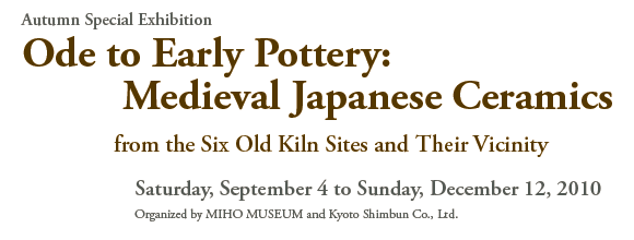 Autumn Special Exhibition 
Ode to Early Pottery: 
Medieval Japanese Ceramics 
from the Six Old Kiln Sites and Their Vicinity 

Saturday, September 4 to Sunday, December 12, 2010 
Organized by MIHO MUSEUM and Kyoto Shimbun Co., Ltd.